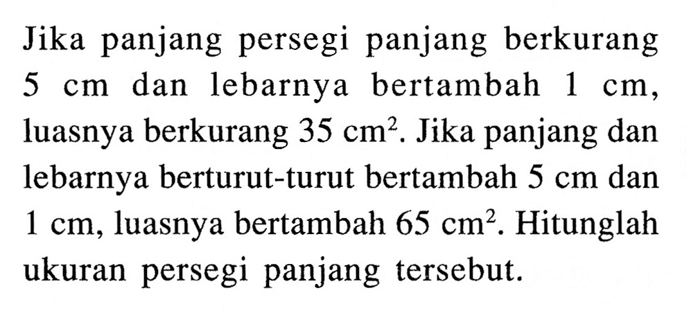 Jika panjang persegi panjang berkurang dan lebarnya 5 cm bertambah 1 cm, luasnya berkurang 35 cm^2. Jika panjang dan lebarnya berturut-turut bertambah 5 cm dan 1 cm, luasnya bertambah 65 cm^2. Hitunglah ukuran persegi panjang tersebut.