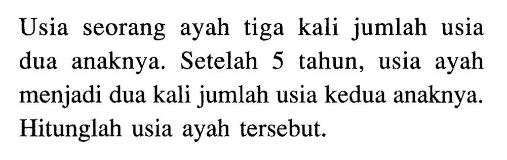 Usia seorang ayah tiga kali jumlah usia anaknya. dua Setelah 5 tahun, usia ayah menjadi dua kali jumlah usia kedua anaknya. Hitunglah usia ayah tersebut