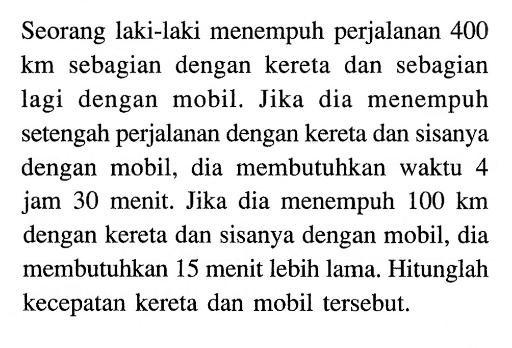 Seorang laki-laki menempuh perjalanan 400 km sebagian dengan kereta dan sebagian lagi dengan mobil. Jika dia menempuh setengah perjalanan dengan kereta dan sisanya dengan mobil, dia membutuhkan waktu 4 jam 30 menit. Jika dia menempuh 100 km dengan kereta dan sisanya dengan mobil, dia membutuhkan 15 menit lebih lama. Hitunglah kecepatan kereta dan mobil tersebut.