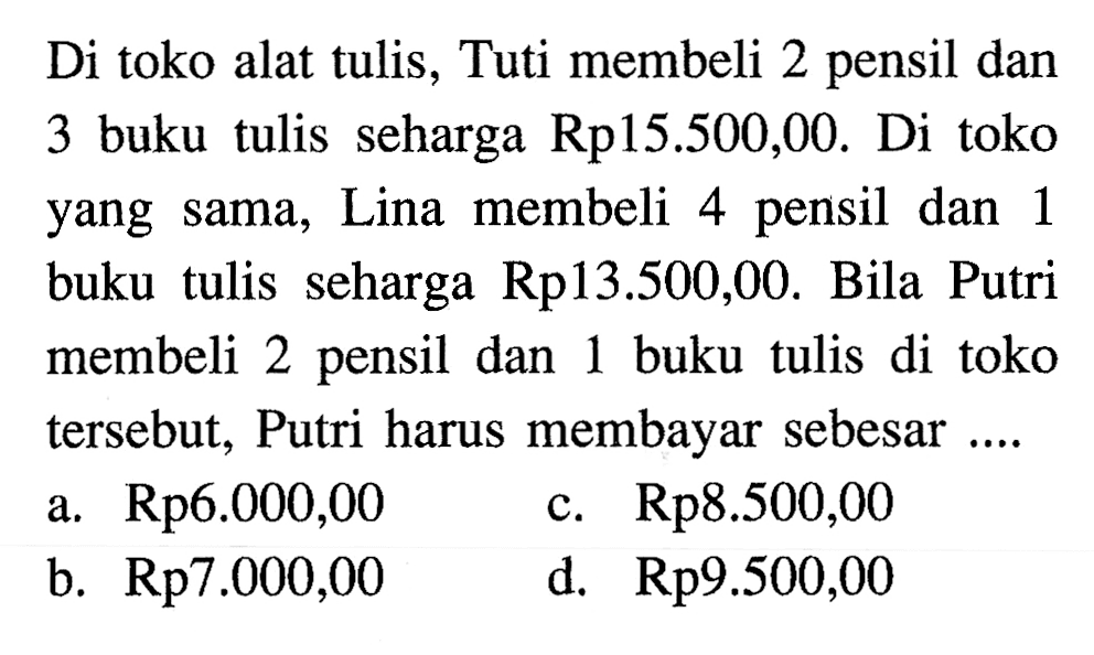 Di toko alat tulis, Tuti membeli 2 pensil dan 3 buku tulis seharga Rp15.500,0O. Di toko Lina membeli 4 pensil dan1 buku tulis seharga Rp13.500,00. Bila Putri membeli 2 pensil dan 1 buku tulis di toko tersebut. Putri harus membayar sebesar a. Rp6.000,00 c. Rp8.500,00 b. Rp7.000,00 d. Rp9.500,00