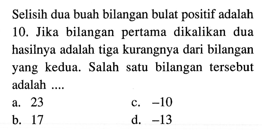 Selisih dua buah bilangan bulat positif adalah 10. Jika bilangan pertama dikalikan dua hasilnya adalah tiga kurangnya dari bilangan yang kedua. Salah satu bilangan tersebut adalah.... a. 23 b. 17 c. -10 d. -13