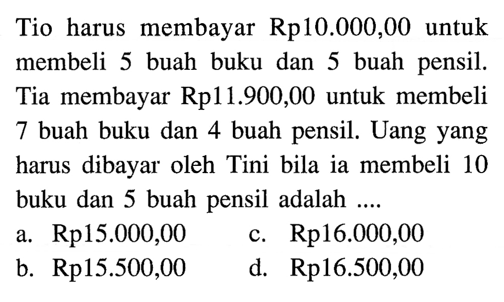 Tio harus membayar Rp10.000,00 untuk membeli 5 buah buku dan 5 buah pensil. Tia membayar Rp11.900,00 untuk membeli 7 buah buku dan 4 buah pensil. Uang yang harus dibayar oleh Tini bila ia membeli 10 buku dan 5 buah pensil adalah... a. Rp15.000,00 c. Rp16.000,00 b. Rp15.500,00 d. Rp16.500,00