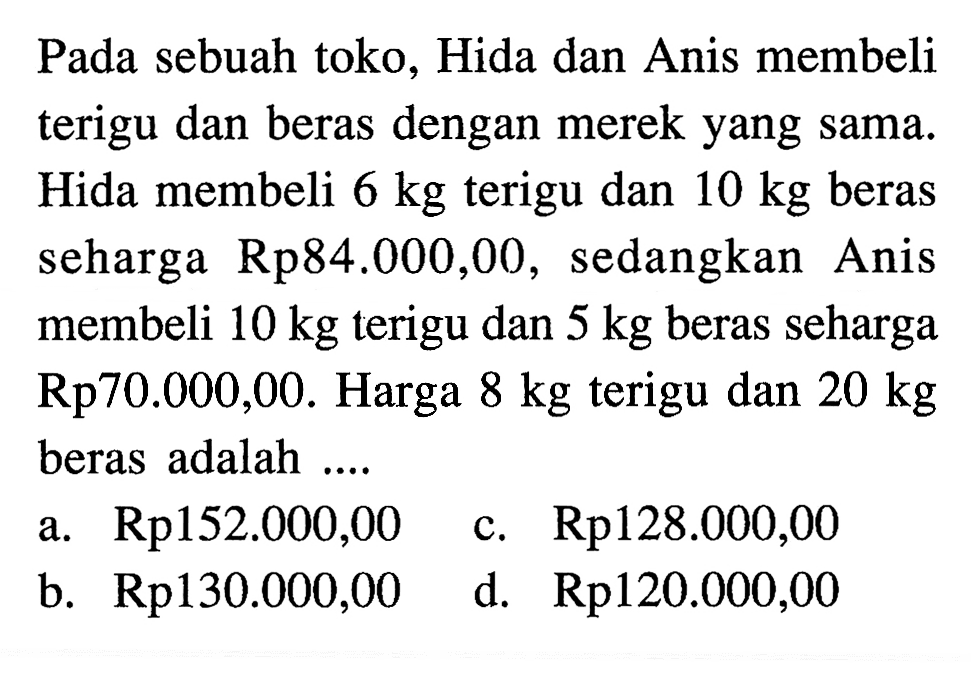 Pada sebuah toko, Hida dan Anis membeli terigu dan beras dengan merek yang sama. Hida membeli 6 kg terigu dan 10 kg beras seharga Rp84.000,00, sedangkan Anis membeli 10 kg terigu dan 5 kg beras seharga Rp70.000,00. Harga 8 kg terigu dan 20 kg beras adalah a. Rpl52.000,00 c. Rp128.000,00 b. Rp130.000,00 d. Rp120.000,00