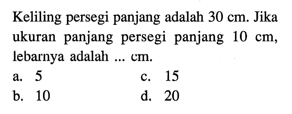 Keliling persegi panjang adalah 30 cm. Jika ukuran panjang persegi panjang 10 cm, lebarnya adalah ... cm. a. 5 c. 15 b. 10 d. 20