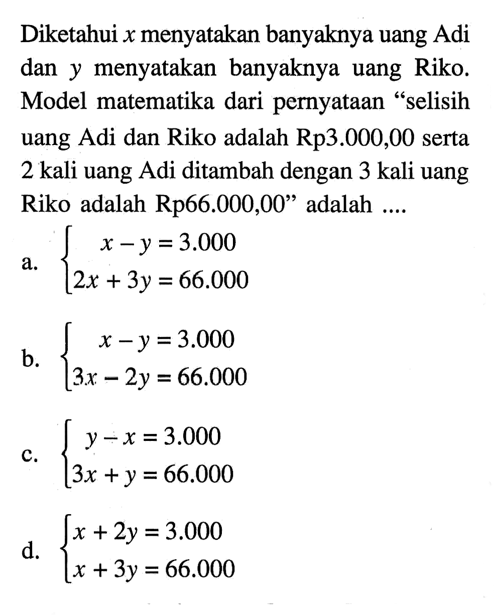 Diketahui x banyaknya uang Adi dan y menyatakan banyaknya uang Riko. Model matematika dari pernyataan " selisih uang Adi dan Riko adalah Rp3.000,00 serta 2 kali uang Adi ditambah dengan 3 kali uang Riko adalah Rp66.000,00" adalah .... a. x - y = 3.000 2x + 3y = 66.0000 b. x - y = 3.0000 3x - 2y = 66.000 c. y - x = 3.000 3x + y = 66.000 d. x + 2y = 3.000 x + 3y = 66.000