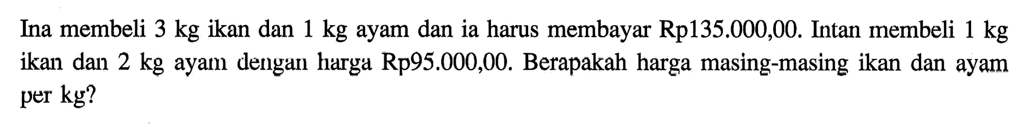 Ina membeli 3 kg ikan dan 1 kg ayam dan ia harus membayar Rp135.000,00. Intan membeli 1 kg ikan dan 2 kg ayam dengani harga Rp95.000,00. Berapakah harga masing-masing ikan dan ayam per kg?