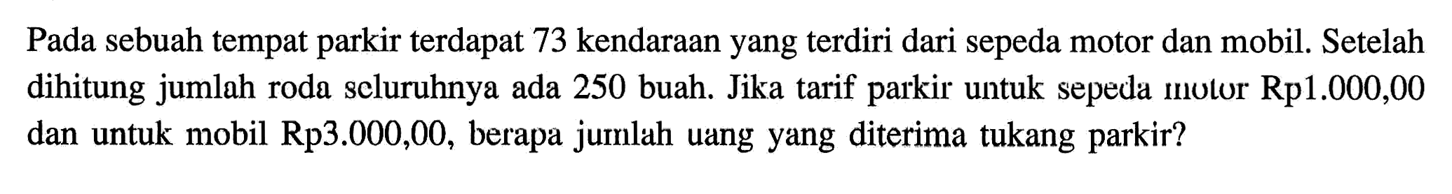 Pada sebuah tempat parkir terdapat 73 kendaraan yang terdiri dari sepeda motor dan mobil. Setelah dihitung jumlah roda seluruhnya ada 250 buah. Jika tarif parkir untuk sepeda motor Rp1.000,00 dan untuk  mobil Rp3.000,00, berapa jumlah uang yang diterima tukang parkir?