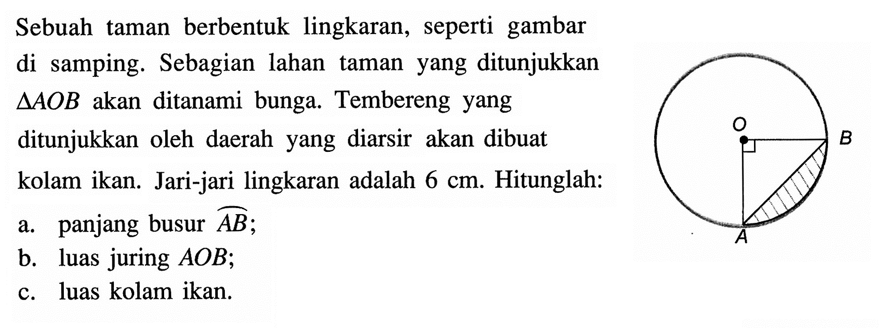 Sebuah taman berbentuk lingkaran, seperti gambar di samping. Sebagian lahan taman yang ditunjukkan  segitiga AOB  akan ditanami bunga. Tembereng yang ditunjukkan oleh daerah yang diarsir akan dibuat kolam ikan. Jari-jari lingkaran adalah  6 cm . Hitunglah:a. panjang busur  AB ;b. luas juring  AOB ;c. luas kolam ikan.