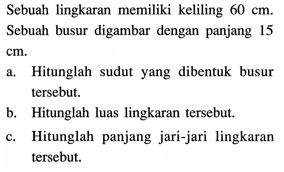 Sebuah lingkaran memiliki keliling 60 cm. Sebuah busur digambar dengan panjang 15  cm .
a. Hitunglah sudut yang dibentuk busur tersebut.
b. Hitunglah luas lingkaran tersebut.
c. Hitunglah panjang jari-jari lingkaran tersebut.