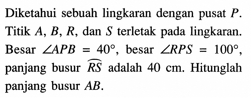 Diketahui sebuah lingkaran dengan pusat  P . Titik  A, B, R , dan  S  terletak pada lingkaran. Besar  sudut APB=40 , besar  sudut RPS=100 , panjang busur  RS  adalah  40 cm . Hitunglah panjang busur  AB .