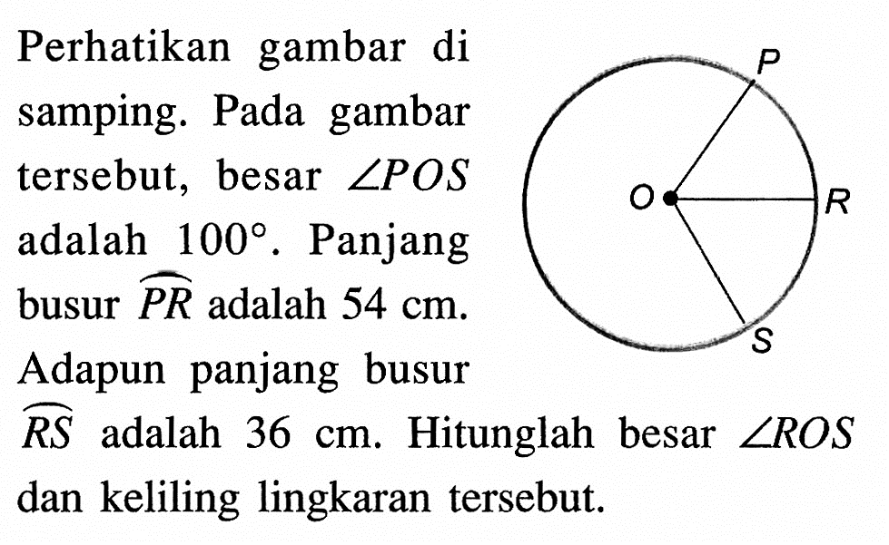 Perhatikan gambar di samping. Pada gambar tersebut, besar  sudut POS  adalah 100. Panjang busur  PR  adalah  54 cm.Adapun panjang busur  RS  adalah  36 cm. Hitunglah besar  sudut ROS  dan keliling lingkaran tersebut.