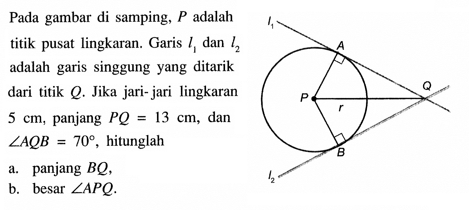 Pada gambar di samping, P adalah titik pusat lingkaran. Garis l1 dan l2 adalah garis singgung yang ditarik dari titik Q. Jika jari-jari lingkaran 5 cm, panjang PQ=13 cm, dan sudut AQ B=70, hitunglah a. panjang BQ b. besar sudut APQ I1 A P Q P r 12 B 