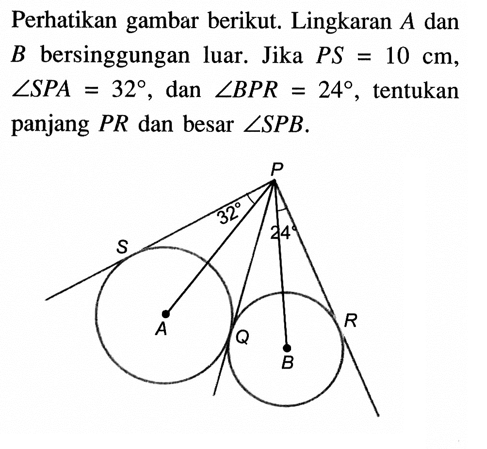 Perhatikan gambar berikut. Lingkaran A dan B bersinggungan luar. Jika PS=10 cm, sudut SPA=32, dan sudut BPR=24, tentukan panjang PR dan besar sudut SPB. P S A Q B E 32 24 