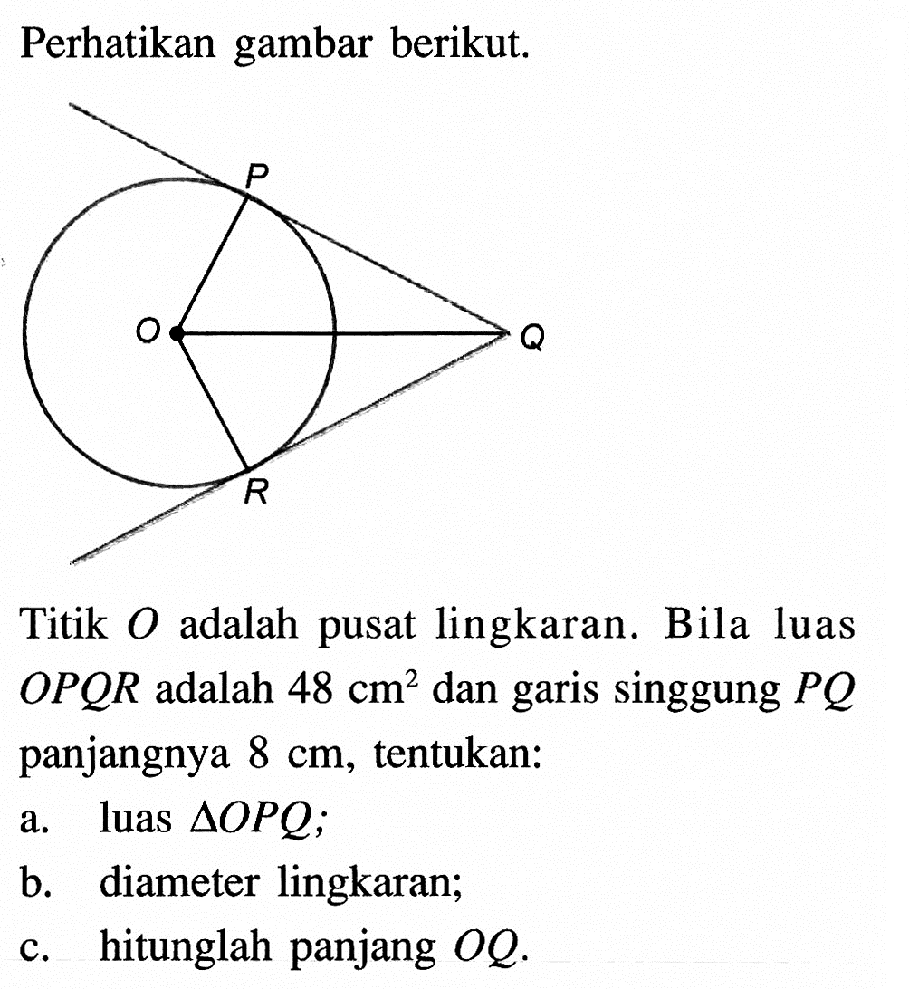 Perhatikan gambar berikut.P Q R OTitik O adalah pusat lingkaran. Bila luas OPQR adalah 48 cm^2 dan garis singgung PQ panjangnya 8 cm, tentukan: a. luas segitiga OPQ; b. diameter lingkaran; c. hitunglah panjang OQ. 