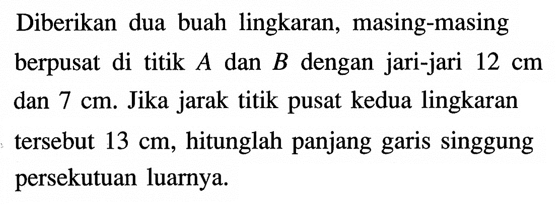 Diberikan dua buah lingkaran, masing-masing berpusat di titik  A  dan  B  dengan jari-jari  12 cm  dan  7 cm . Jika jarak titik pusat kedua lingkaran tersebut  13 cm , hitunglah panjang garis singgung persekutuan luarnya.