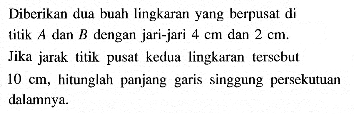 Diberikan dua buah lingkaran yang berpusat di titik A dan B dengan jari-jari 4 cm dan 2 cm. Jika jarak titik pusat kedua lingkaran tersebut 10 cm, hitunglah panjang garis singgung persekutuan dalamnya.