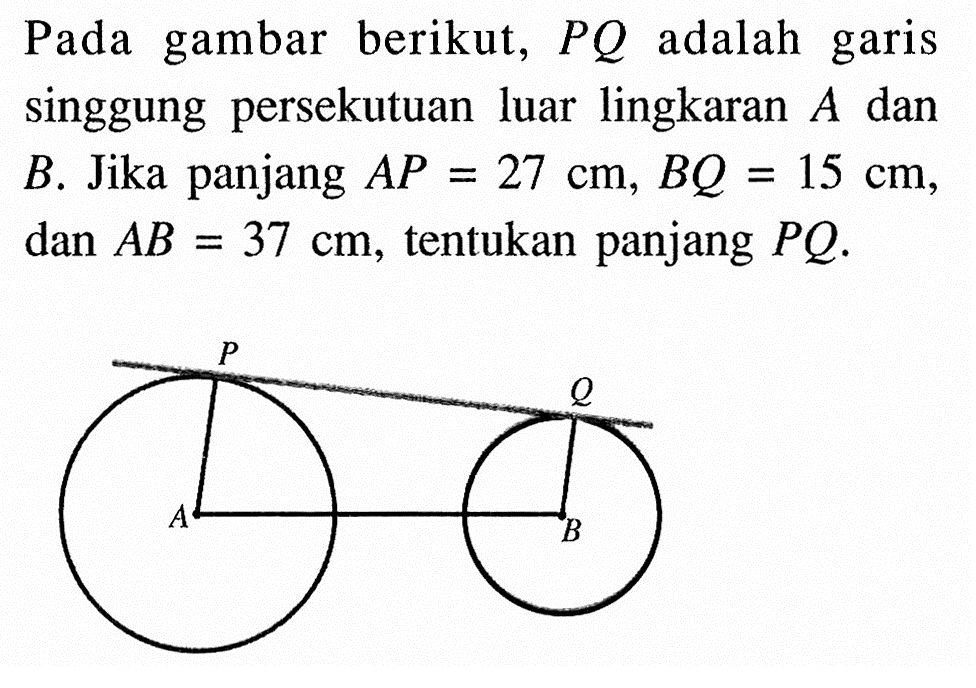 Pada gambar berikut, PQ adalah garis singgung persekutuan luar lingkaran A dan B. Jika panjang AP=27 cm, BQ=15 cm, dan AB=37 cm, tentukan panjang PQ.P Q A B