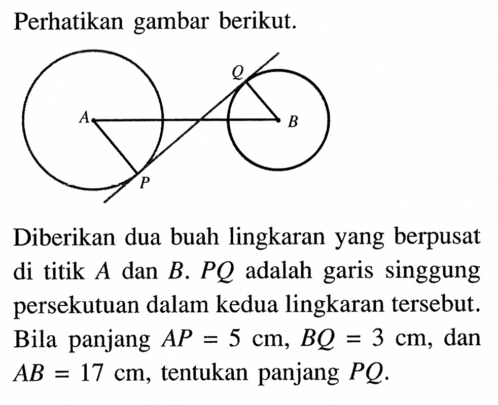 Perhatikan gambar berikut. Diberikan dua buah lingkaran yang berpusat di titik A dan B . PQ adalah garis singgung persekutuan dalam kedua lingkaran tersebut. Bila panjang AP=5 cm, BQ=3 cm, dan AB=17 cm, tentukan panjang PQ .