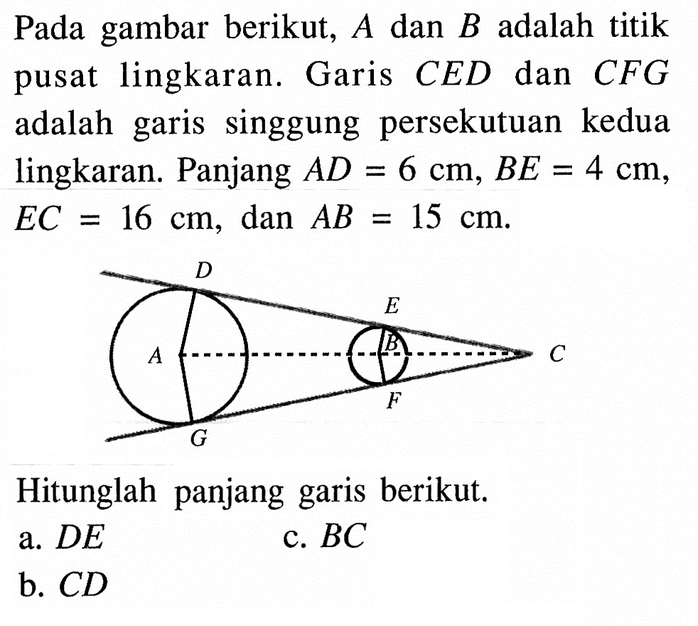 Pada gambar berikut,  A dan B adalah titik pusat lingkaran. Garis CED dan CFG adalah garis singgung persekutuan kedua lingkaran. Panjang AD=6 cm, BE=4 cm, EC=16 cm, dan AB=15 cm.Hitunglah panjang garis berikut.a.  DE c.  BC b.  CD 