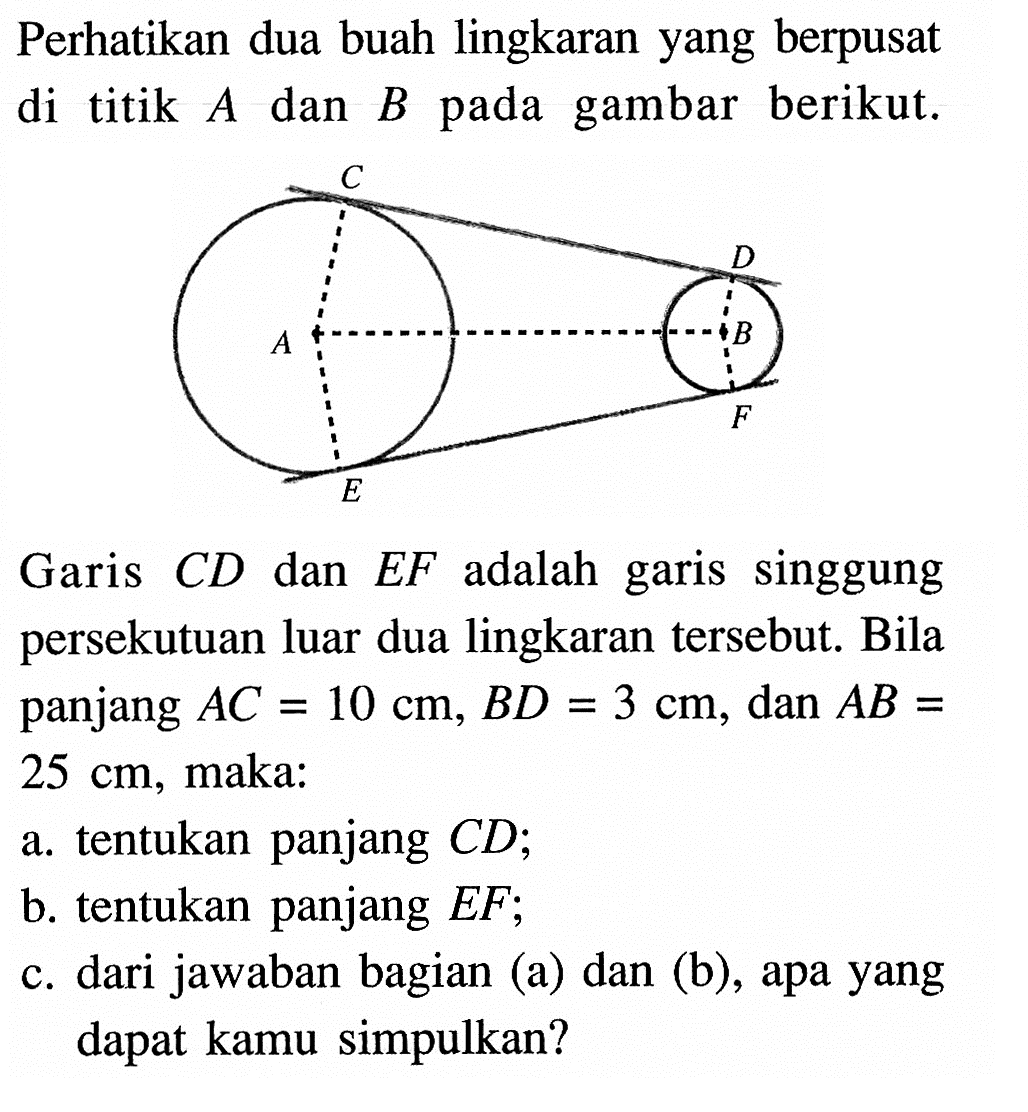 Perhatikan dua buah lingkaran yang berpusat di titik A dan B pada gambar berikut. Garis CD dan EF adalah garis singgung persekutuan luar dua lingkaran tersebut. Bila panjang AC=10 cm, BD=3 cm, dan AB=25 cm, maka:a. tentukan panjang CD;b. tentukan panjang EF;c. dari jawaban bagian (a) dan (b), apa yang dapat kamu simpulkan?