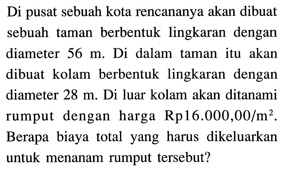 Di pusat sebuah kota rencananya akan dibuat sebuah taman berbentuk lingkaran dengan diameter 56 m. Di dalam taman itu akan dibuat kolam berbentuk lingkaran dengan diameter 28 m. Di luar kolam akan ditanami rumput dengan harga Rp16.000,00/m^2. Berapa biaya total yang harus dikeluarkan untuk menanam rumput tersebut?