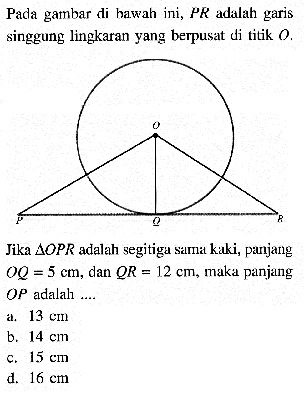 Pada gambar di bawah ini,  P R  adalah garis singgung lingkaran yang berpusat di titik  O .Jika  segitiga OP R  adalah segitiga sama kaki, panjang  O Q=5 cm , dan  QR=12 cm , maka panjang  OP  adalah ....a.  13 cm b.  14 cm c.  15 cm d.  16 cm 