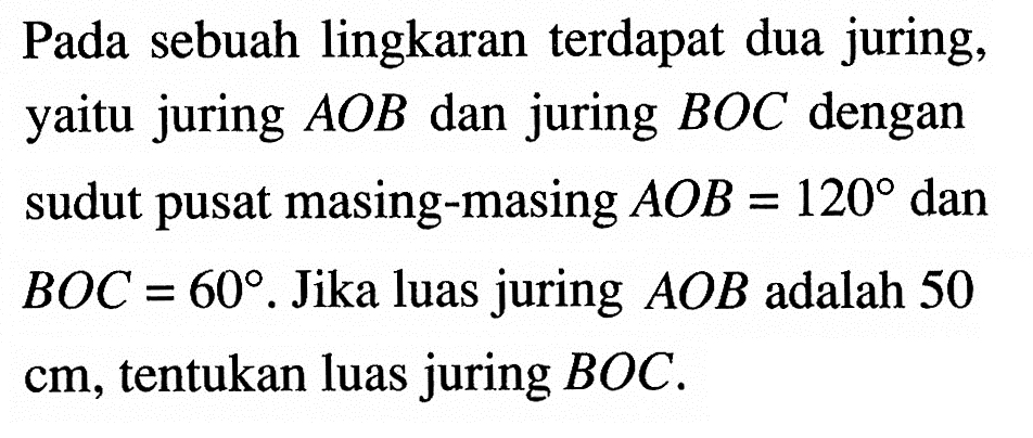 Pada sebuah lingkaran terdapat dua juring, yaitu juring AOB dan juring BOC dengan sudut pusat masing-masing AOB=120 dan BOC=60. Jika luas juring AOB adalah 50 cm, tentukan luas juring BOC.