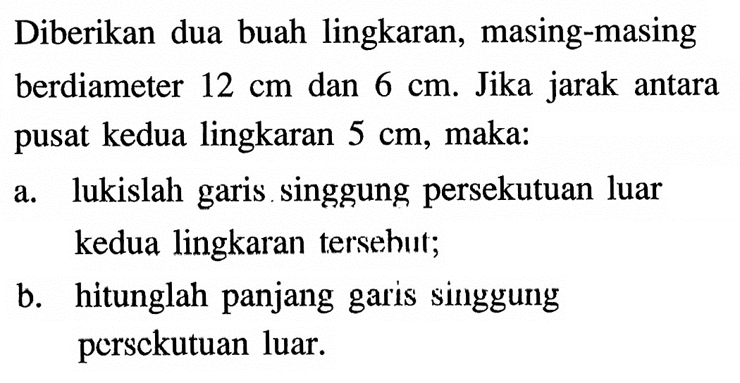 Diberikan dua buah lingkaran, masing-masing berdiameter 12 cm dan 6 cm. Jika jarak antara pusat kedua lingkaran 5 cm, maka: a. lukislah garis singgung persekutuan luar kedua lingkaran tersehut; b. hitunglah panjang garis singgung persckutuan luar. 