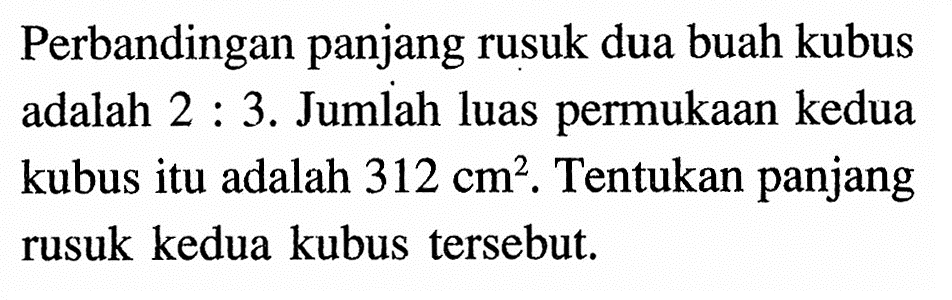 Perbandingan panjang rusuk dua buah kubus adalah 2:3. Jumlah luas permukaan kedua kubus itu adalah 312 cm^2. Tentukan panjang rusuk kedua kubus tersebut.