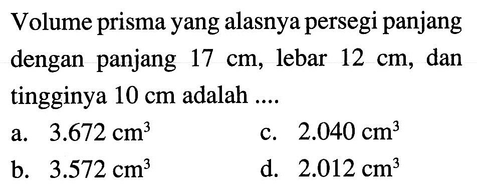 Volume prisma yang alasnya persegi panjang dengan panjang 17 cm, lebar  12 cm, dan tingginya 10 cm adalah ....a.  3.672 cm^3 c.  2.040 cm^3 b.  3.572 cm^3 d.  2.012 cm^3 