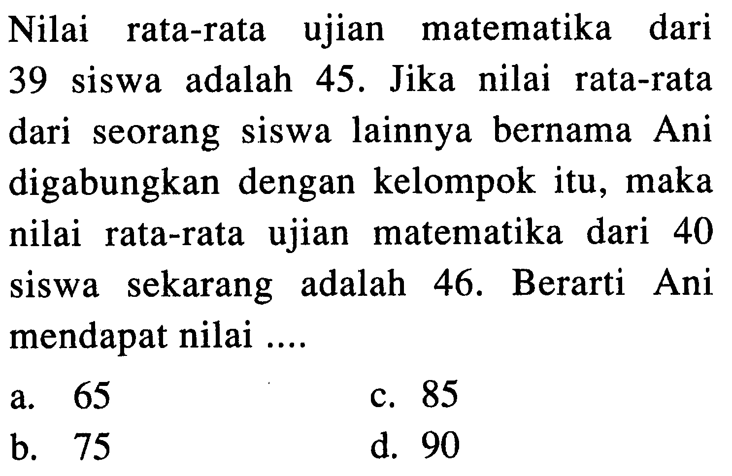 Nilai rata-rata ujian matematika dari 39 siswa adalah 45. Jika nilai rata-rata dari seorang siswa lainnya bernama Ani digabungkan dengan kelompok itu, maka nilai rata-rata ujian matematika dari 40 siswa sekarang adalah 46. Berarti Ani mendapat nilai ....