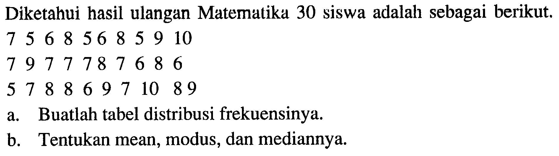 Diketahui hasil ulangan Matematika 30 siswa adalah sebagai berikut.7  5  6  8  5  6  8  5  9  10 7  9  7  7  7  8  7  6  8  6 5  7  8  8  6  9  7  10  8 9 a. Buatlah tabel distribusi frekuensinya.b. Tentukan mean, modus, dan mediannya.