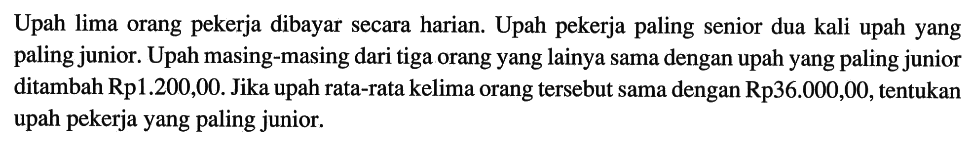 Upah lima orang pekerja dibayar secara harian. Upah pekerja paling senior dua kali upah yang paling junior. Upah masing-masing dari tiga orang yang lainya sama dengan upah yang paling junior ditambah Rp1.200,00. Jika upah rata-rata kelima orang tersebut sama dengan Rp36.000,00, tentukan upah pekerja yang paling junior.