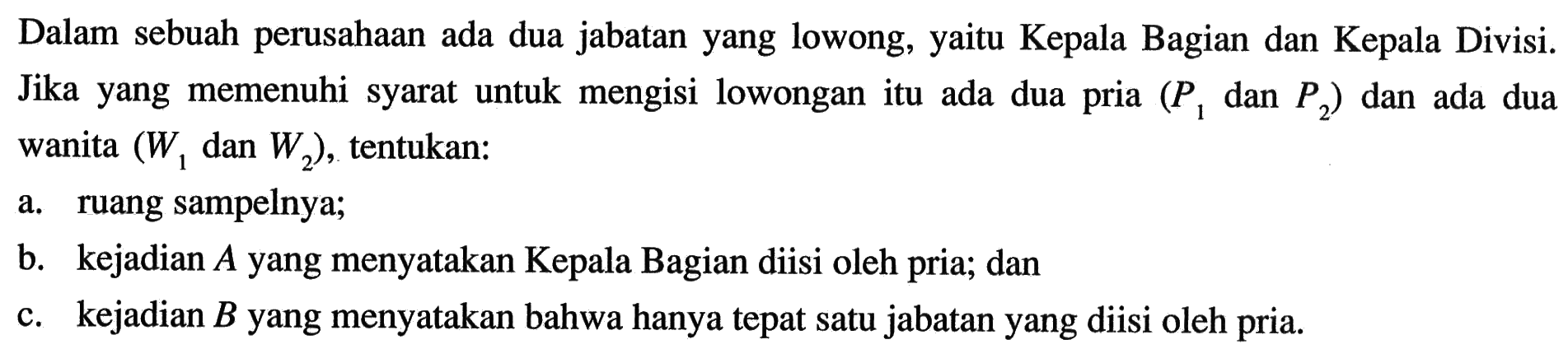 Dalam sebuah perusahaan ada dua jabatan yang lowong, yaitu Kepala Bagian dan Kepala Divisi. Jika yang memenuhi syarat untuk mengisi lowongan itu ada dua pria (P1 dan P2) dan ada dua wanita (W1 dan  W2), tentukan: a. ruang sampelnya; b. kejadian A yang menyatakan Kepala Bagian diisi oleh pria; dan c. kejadian B yang menyatakan bahwa hanya tepat satu jabatan yang diisi oleh pria.