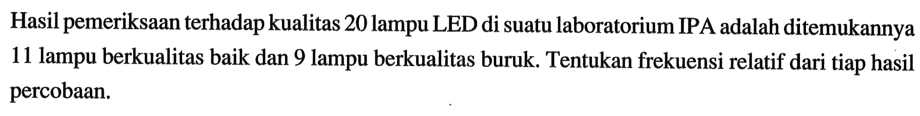 Hasil pemeriksaan terhadap kualitas 20 lampu LED di suatu laboratorium IPA adalah ditemukannya 11 lampu berkualitas baik dan 9 lampu berkualitas buruk. Tentukan frekuensi relatif dari tiap hasil percobaan.