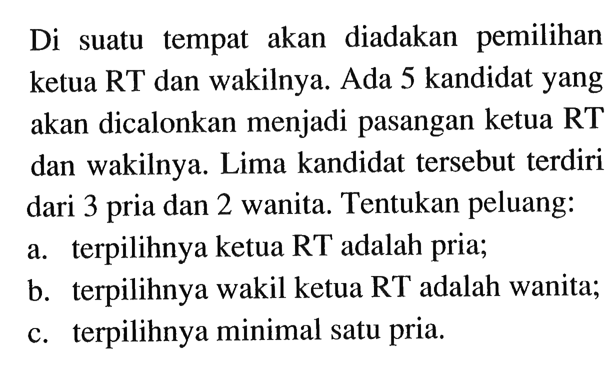 Di suatu tempat akan diadakan pemilihan ketua RT dan wakilnya. Ada 5 kandidat yang akan dicalonkan menjadi pasangan ketua RT dan wakilnya. Lima kandidat tersebut terdiri dari 3 pria dan 2 wanita. Tentukan peluang: a. terpilihnya ketua RT adalah pria; b. terpilihnya wakil ketua RT adalah wanita; c. terpilihnya minimal satu pria. 