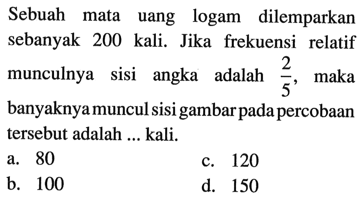 Sebuah mata uang logam dilemparkan sebanyak 200 kali. Jika frekuensi relatif munculnya sisi angka adalah 2/5, maka banyaknya muncul sisi gambar pada percobaan tersebut adalah ... kali