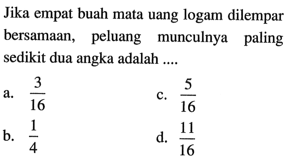 Jika empat buah mata uang logam dilempar bersamaan, peluang munculnya paling sedikit dua angka adalah ....a.  3/16 c.  5/16 b.  1/4 d.  11/16 