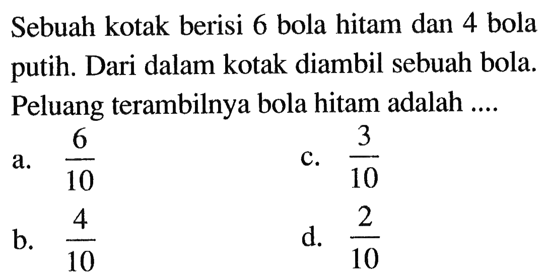 Sebuah kotak berisi 6 bola hitam dan 4 bola putih. Dari dalam kotak diambil sebuah bola. Peluang terambilnya bola hitam adalah ...