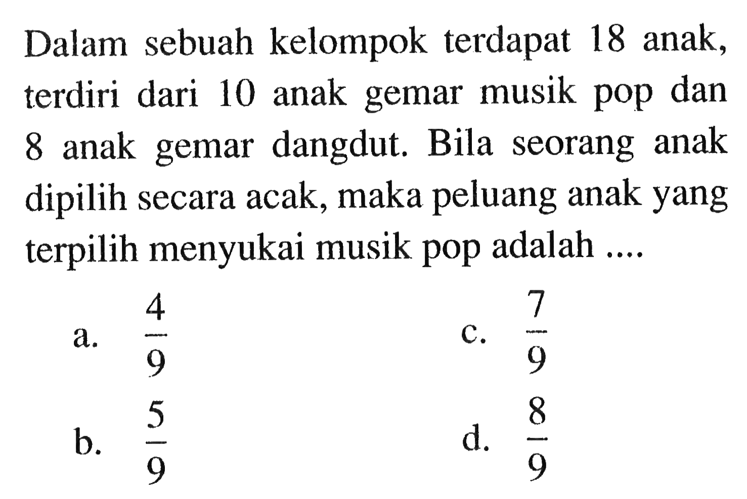 Dalam sebuah kelompok terdapat 18 anak, terdiri dari 10 anak gemar musik pop dan 8 anak gemar dangdut. Bila seorang anak dipilih secara acak, maka peluang anak yang terpilih menyukai musik pop adalah ....