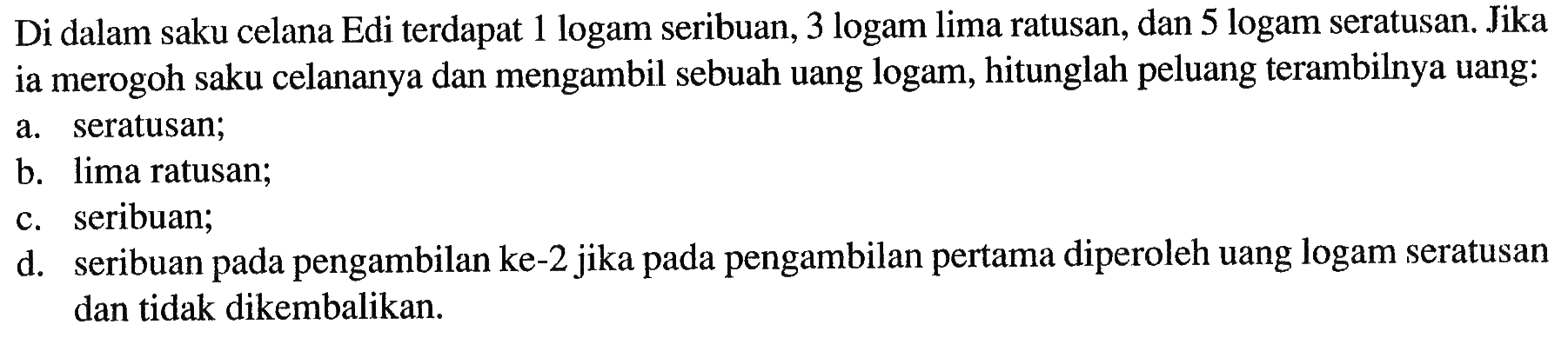 Di dalam saku celana Edi terdapat 1 logam seribuan, 3 logam lima ratusan, dan 5 logam seratusan. Jika ia merogoh saku celananya dan mengambil sebuah uang logam, hitunglah peluang terambilnya uang:a. seratusan; b. lima ratusan; c. seribuan; d. seribuan pada pengambilan ke-2 jika pada pengambilan pertama diperoleh uang logam seratusan dan tidak dikembalikan. 