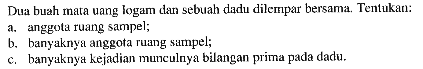 Dua buah mata uang logam dan sebuah dadu dilempar bersama. Tentukan:a. anggota ruang sampel;b. banyaknya anggota ruang sampel;c. banyaknya kejadian munculnya bilangan prima pada dadu.