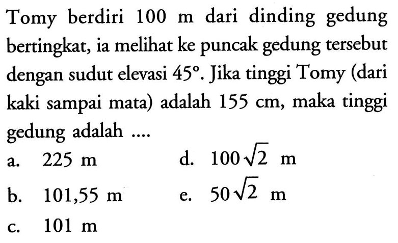 Tomy berdiri 100 m dari dinding gedung bertingkat, ia melihat ke puncak gedung tersebut dengan sudut elevasi 45. Jika tinggi Tomy (dari kaki sampai mata) adalah 155 cm, maka tinggi gedung adalah ....
