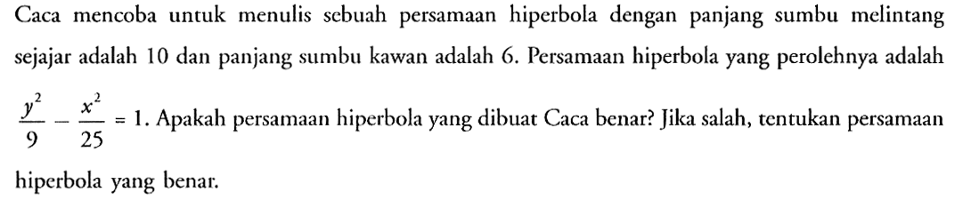 Caca mencoba untuk menulis sebuah persamaan hiperbola dengan panjang sumbu melintang sejajar adalah 10 dan panjang sumbu kawan adalah 6. Persamaan hiperbola yang perolehnya adalah (y^2)/9-(x^2)/25=1. Apakah persamaan hiperbola yang dibuat Caca benar? Jika salah, tentukan persamaan hiperbola yang benar.