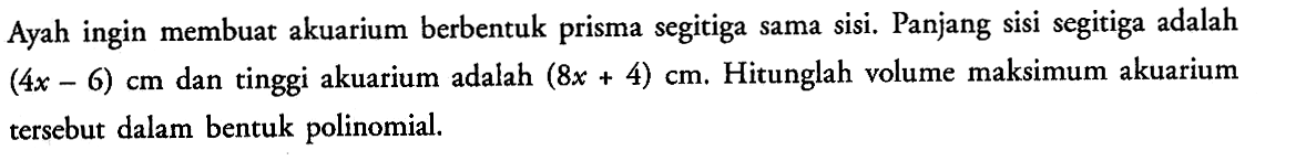 Ayah ingin membuat akuarium berbentuk prisma segitiga sama sisi. Panjang sisi segitiga adalah  (4x-6) cm  dan tinggi akuarium adalah  (8x+4) cm. Hitunglah volume maksimum akuarium tersebut dalam bentuk polinomial.