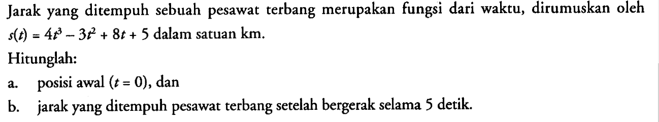 Jarak yang ditempuh sebuah pesawat terbang merupakan fungsi dari waktu, dirumuskan oleh s(t) =4t^3-3t^2 + 8t + 5 dalam satuan km. Hitunglah: a.posisi awal (t = 0), dan b.jarak yang ditempuh pesawat terbang setelah bergerak selama 5 detik