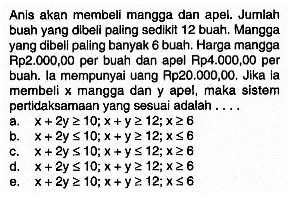 Anis akan membeli mangga dan apel. Jumlah buah yang dibeli paling sedikit 12 buah. Mangga yang dibell paling banyak 6 buah. Harga mangga Rp2.000,00 per buah dan apel Rp4.000,00 per buah. Ia mempunyai uang Rp20.000,00. Jika ia membeli x mangga dan y apel, maka sistem pertidaksamaan yang sesuai adalah . . . .