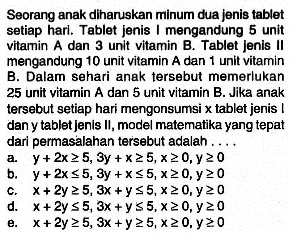 Seorang anak diharuskan minum dua Jenis tablet setiap hari. Tablet jenis I mengandung 5 unit vitamin A dan 3 unit vitamin B. Tablet jenis II mengandung 10 unit vitamin A dan 1 unit vitamin B. Dalam sehari anak tersebut memerlukan 25 unit vitamin A dan 5 unit vitamin B. Jika anak tersebut setiap hari mengonsumsi x tablet jenis I dan y tablet jenis II, model matematika yang tepat dari permasalahan tersebut adalah . . . .