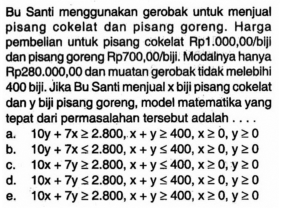 Bu Santi menggunakan gerobak untuk menjual pisang cokelat dan pisang goreng. Harga pembelian untuk pisang cokelat Rp1.000,00/biji dan pisang goreng Rp700,00/biji. Modalnya hanya Rp280.000,00 dan muatan gerobak tidak melebihi 400 biji. Jika Bu Santi menjual x biji pisang cokelat dan y biji pisang goreng, model matematika yang tepat dari permasalahan tersebut adalah ....