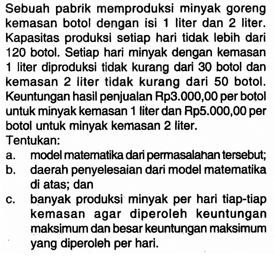 Sebuah pabrik memproduksi minyak goreng kemasan botol dengan isi 1 liter dan 2 liter. Kapasitas produksi setiap hari tidak lebih dari 120 botol. Setiap hari minyak dengan kemasan 1 liter diproduksi tidak kurang dari 30 botol dan kemasan 2 liter tidak kurang dari 50 botol. Keuntungan hasil penjualan Rp3.000,00 per botol untuk minyak kemasan 1 liter dan Rp5.000,00 per botol untuk minyak kemasan 2 liter. Tentukan: a. model matematika dari permasalahan tersebut; b. daerah penyelesaian dari model matematika di atas; dan c. banyak produksi minyak per hari tiap-tiap kemasan agar diperoleh keuntungan maksimum dan besar keuntungan maksimum yang diperoleh per hari.